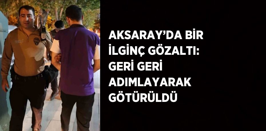 AKSARAY’DA BİR İLGİNÇ GÖZALTI: GERİ GERİ ADIMLAYARAK GÖTÜRÜLDÜ