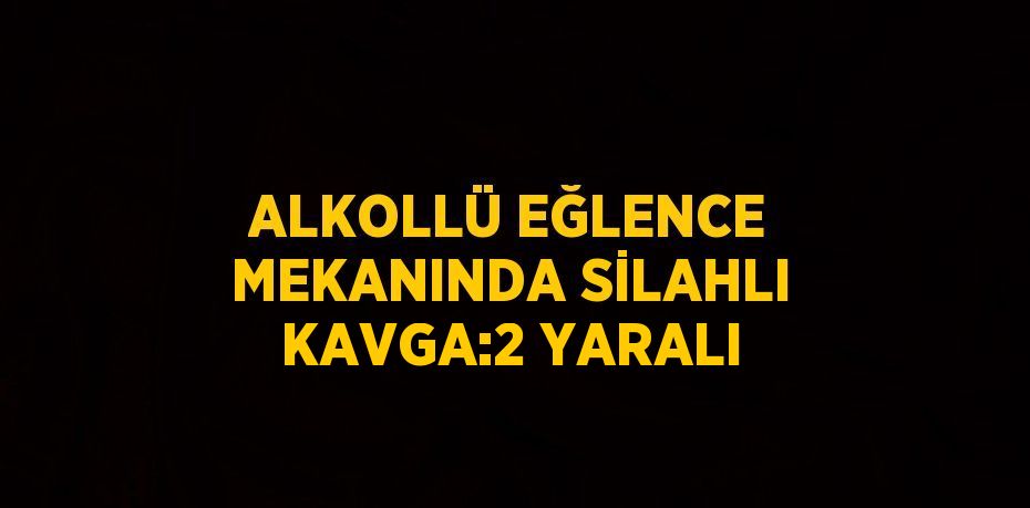 ALKOLLÜ EĞLENCE MEKANINDA SİLAHLI KAVGA:2 YARALI