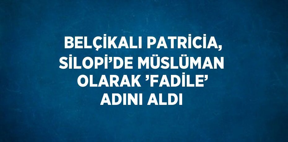 BELÇİKALI PATRİCİA, SİLOPİ’DE MÜSLÜMAN OLARAK ’FADİLE’ ADINI ALDI