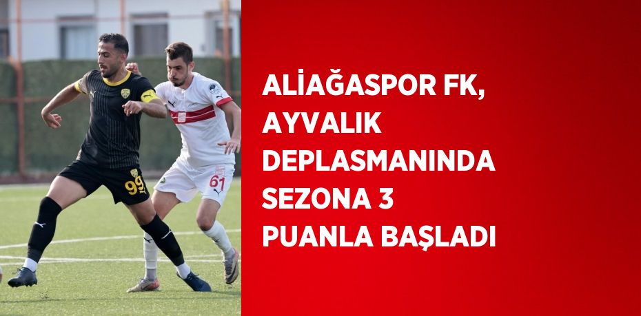 ALİAĞASPOR FK, AYVALIK DEPLASMANINDA SEZONA 3 PUANLA BAŞLADI