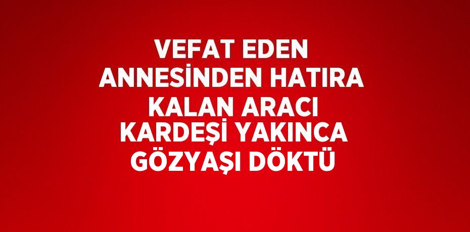 VEFAT EDEN ANNESİNDEN HATIRA KALAN ARACI KARDEŞİ YAKINCA GÖZYAŞI DÖKTÜ