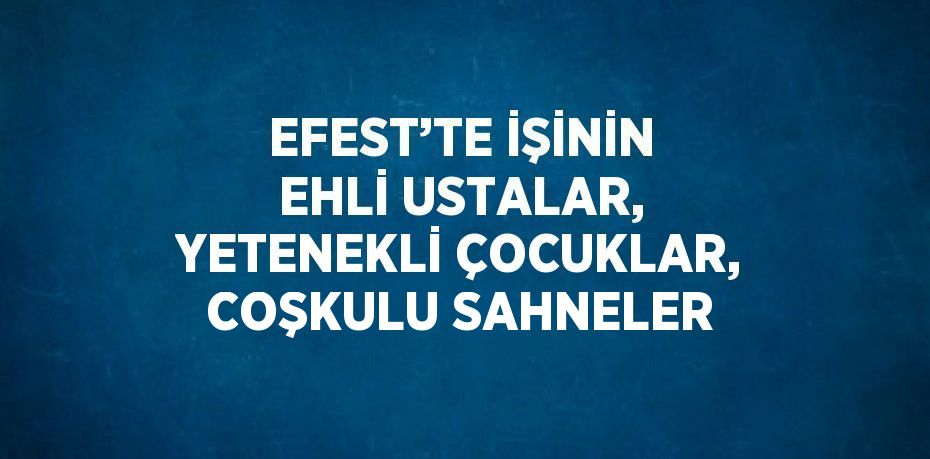 EFEST’TE İŞİNİN EHLİ USTALAR, YETENEKLİ ÇOCUKLAR, COŞKULU SAHNELER