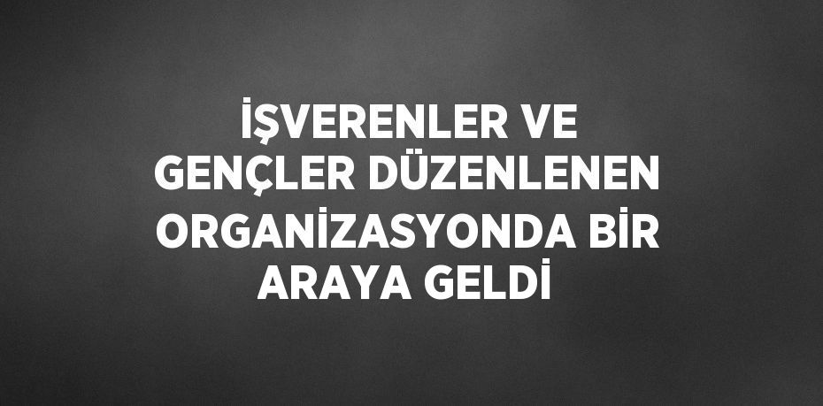 İŞVERENLER VE GENÇLER DÜZENLENEN ORGANİZASYONDA BİR ARAYA GELDİ