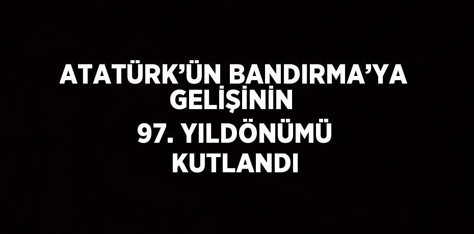 ATATÜRK’ÜN BANDIRMA’YA GELİŞİNİN  97. YILDÖNÜMÜ KUTLANDI