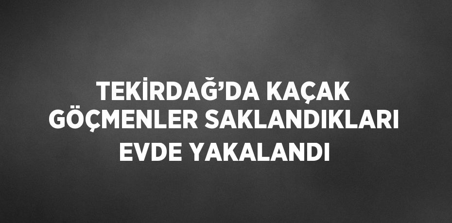 TEKİRDAĞ’DA KAÇAK GÖÇMENLER SAKLANDIKLARI EVDE YAKALANDI