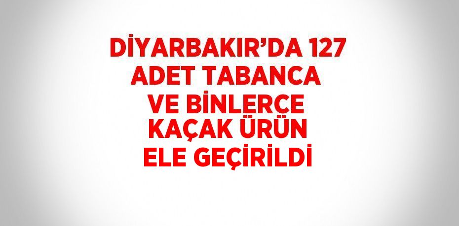 DİYARBAKIR’DA 127 ADET TABANCA VE BİNLERCE KAÇAK ÜRÜN ELE GEÇİRİLDİ