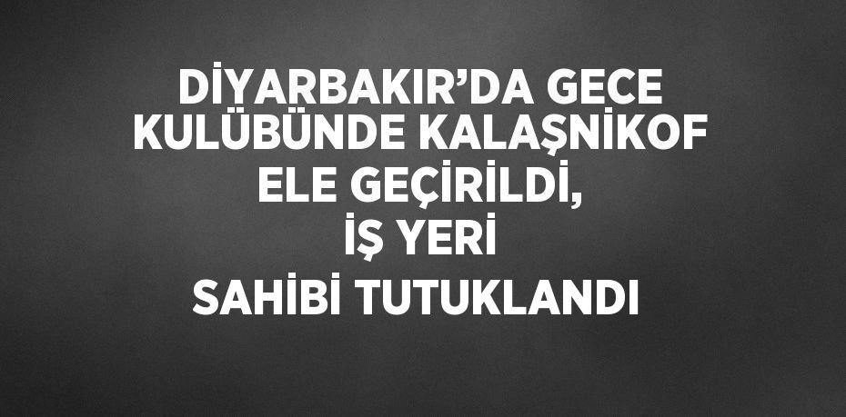 DİYARBAKIR’DA GECE KULÜBÜNDE KALAŞNİKOF ELE GEÇİRİLDİ, İŞ YERİ SAHİBİ TUTUKLANDI