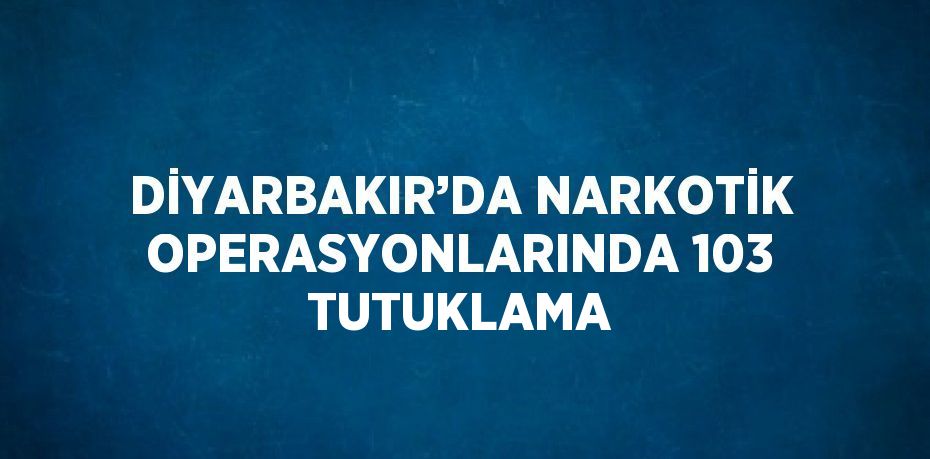 DİYARBAKIR’DA NARKOTİK OPERASYONLARINDA 103 TUTUKLAMA