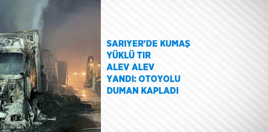 SARIYER’DE KUMAŞ YÜKLÜ TIR ALEV ALEV YANDI: OTOYOLU DUMAN KAPLADI