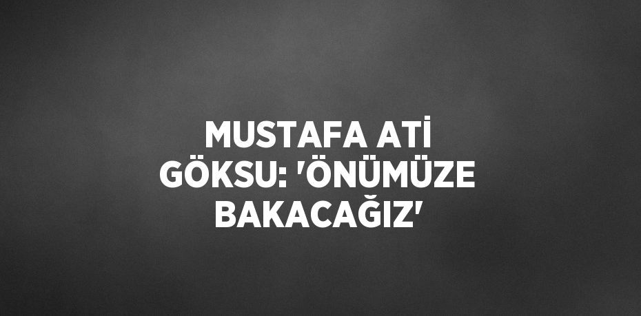 MUSTAFA ATİ GÖKSU: 'ÖNÜMÜZE BAKACAĞIZ'