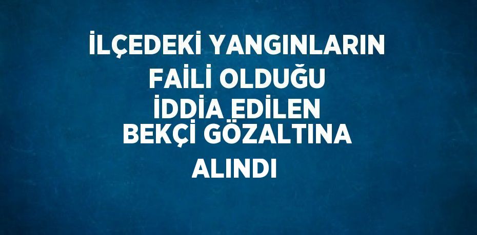 İLÇEDEKİ YANGINLARIN FAİLİ OLDUĞU İDDİA EDİLEN BEKÇİ GÖZALTINA ALINDI