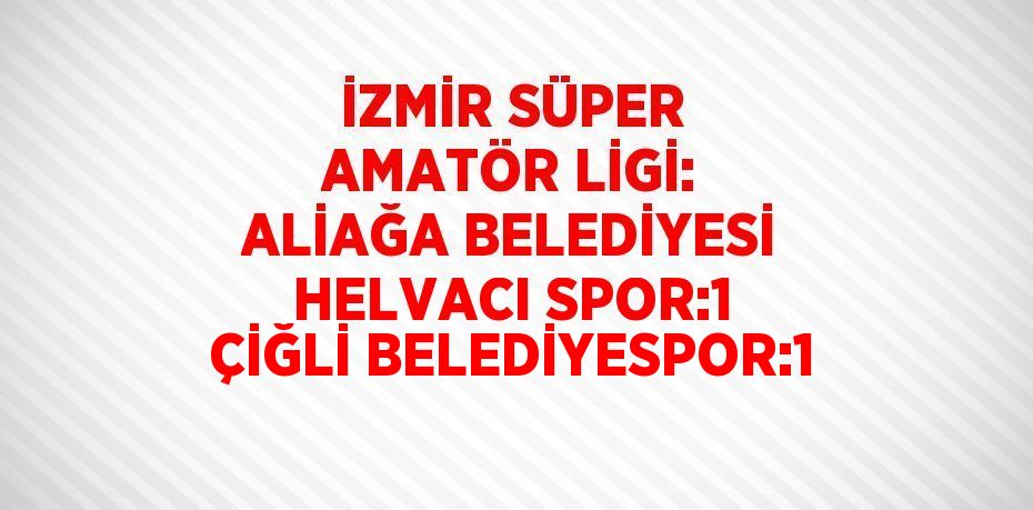 İZMİR SÜPER AMATÖR LİGİ: ALİAĞA BELEDİYESİ HELVACI SPOR:1 ÇİĞLİ BELEDİYESPOR:1