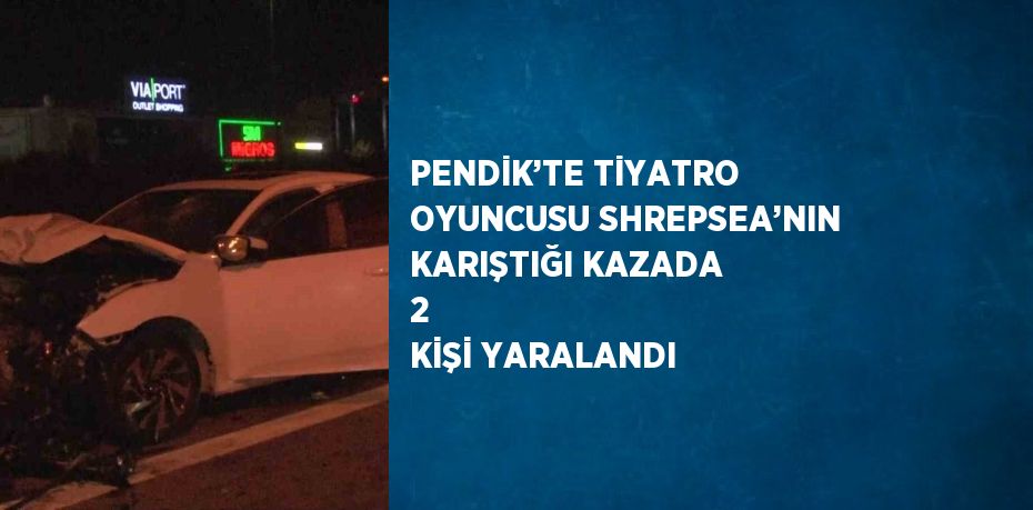 PENDİK’TE TİYATRO OYUNCUSU SHREPSEA’NIN KARIŞTIĞI KAZADA 2  KİŞİ YARALANDI