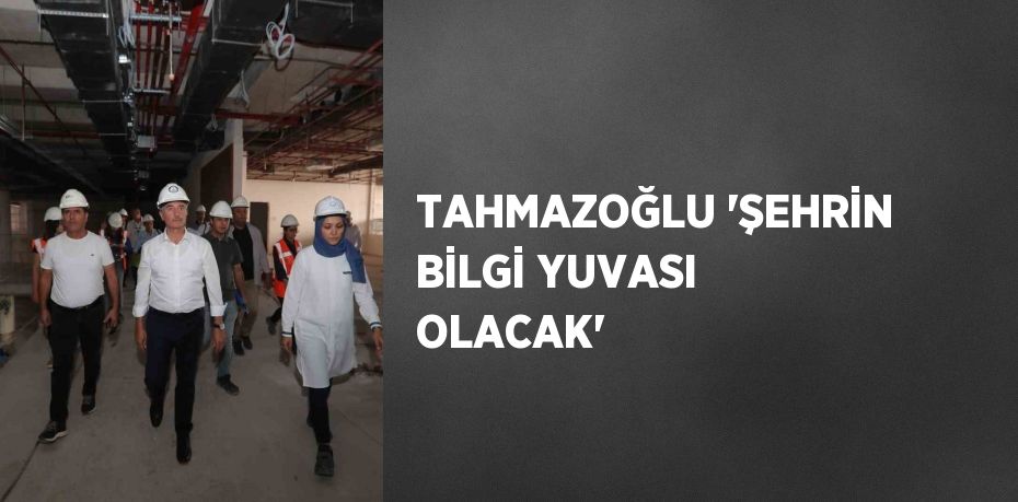 TAHMAZOĞLU 'ŞEHRİN BİLGİ YUVASI OLACAK'