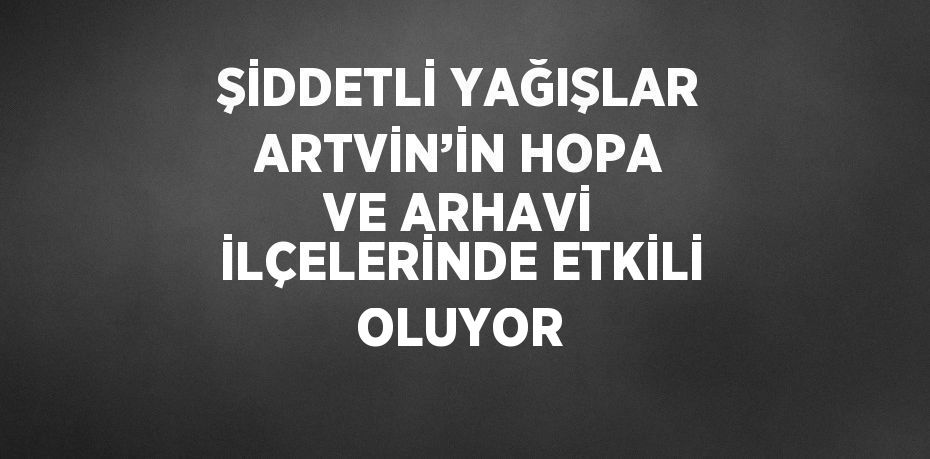 ŞİDDETLİ YAĞIŞLAR ARTVİN’İN HOPA VE ARHAVİ İLÇELERİNDE ETKİLİ OLUYOR