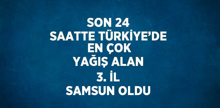 SON 24 SAATTE TÜRKİYE’DE EN ÇOK YAĞIŞ ALAN 3. İL SAMSUN OLDU