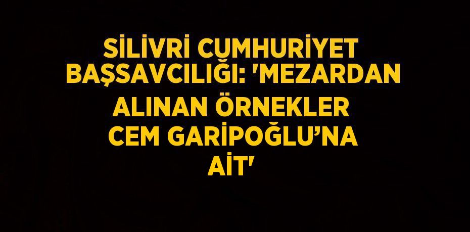 SİLİVRİ CUMHURİYET BAŞSAVCILIĞI: 'MEZARDAN ALINAN ÖRNEKLER CEM GARİPOĞLU’NA AİT'