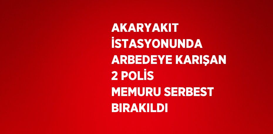 AKARYAKIT İSTASYONUNDA ARBEDEYE KARIŞAN 2 POLİS MEMURU SERBEST BIRAKILDI