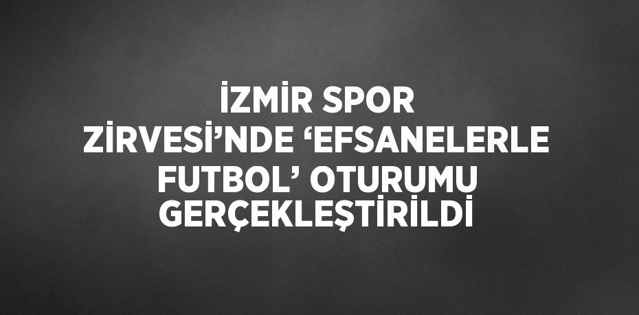 İZMİR SPOR ZİRVESİ’NDE ‘EFSANELERLE FUTBOL’ OTURUMU GERÇEKLEŞTİRİLDİ