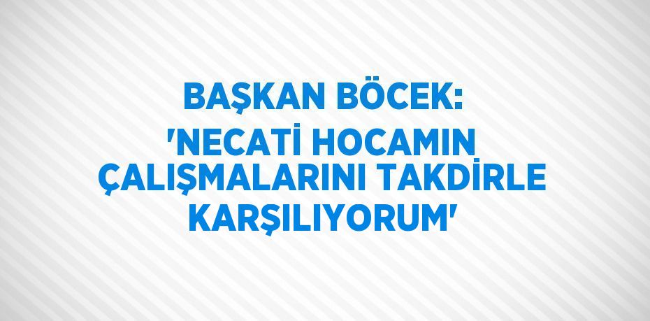 BAŞKAN BÖCEK: 'NECATİ HOCAMIN ÇALIŞMALARINI TAKDİRLE KARŞILIYORUM'