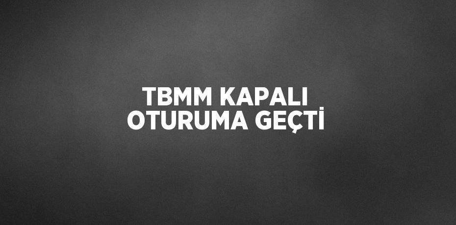 TBMM KAPALI OTURUMA GEÇTİ