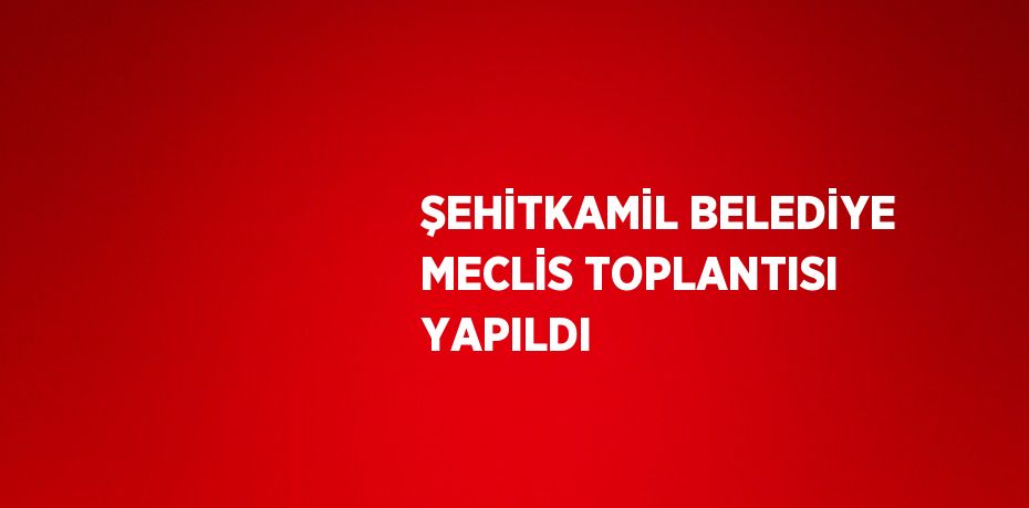 ŞEHİTKAMİL BELEDİYE MECLİS TOPLANTISI YAPILDI