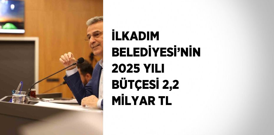 İLKADIM BELEDİYESİ’NİN 2025 YILI BÜTÇESİ 2,2 MİLYAR TL