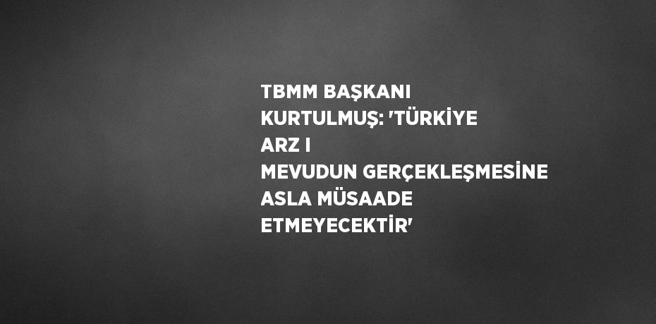 TBMM BAŞKANI KURTULMUŞ: 'TÜRKİYE ARZ I MEVUDUN GERÇEKLEŞMESİNE ASLA MÜSAADE ETMEYECEKTİR'