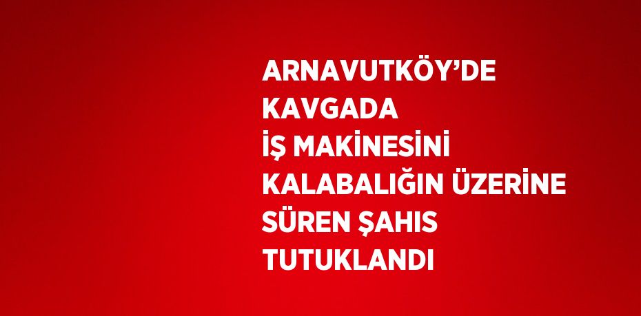 ARNAVUTKÖY’DE KAVGADA İŞ MAKİNESİNİ KALABALIĞIN ÜZERİNE SÜREN ŞAHIS TUTUKLANDI