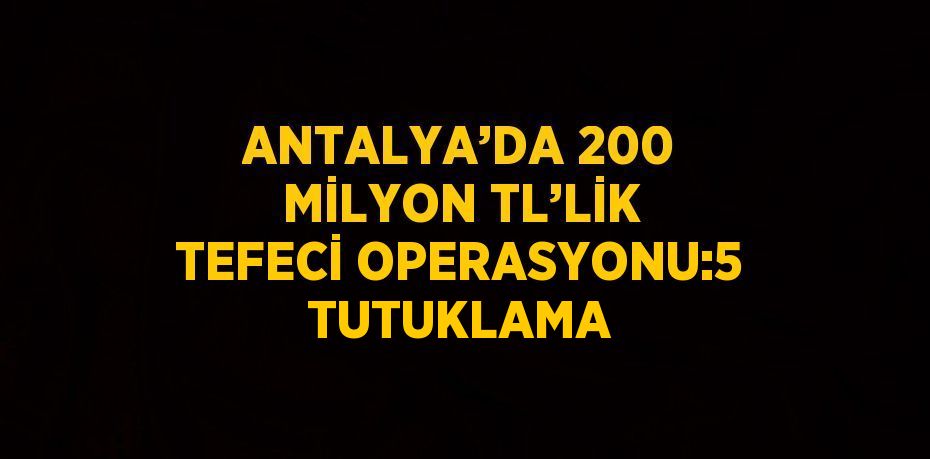 ANTALYA’DA 200 MİLYON TL’LİK TEFECİ OPERASYONU:5 TUTUKLAMA