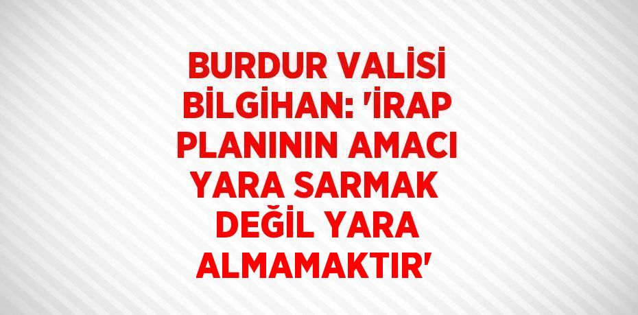 BURDUR VALİSİ BİLGİHAN: 'İRAP PLANININ AMACI YARA SARMAK DEĞİL YARA ALMAMAKTIR'