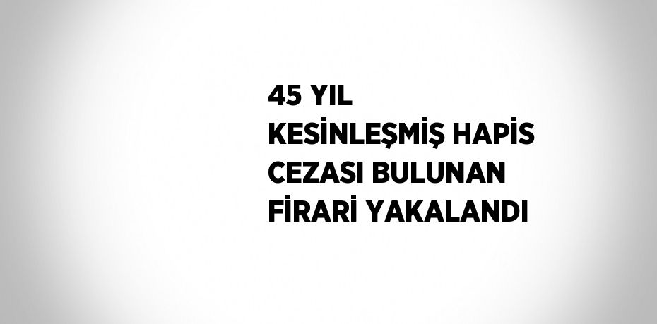 45 YIL KESİNLEŞMİŞ HAPİS CEZASI BULUNAN FİRARİ YAKALANDI