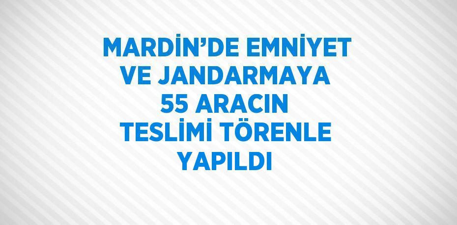 MARDİN’DE EMNİYET VE JANDARMAYA 55 ARACIN TESLİMİ TÖRENLE YAPILDI