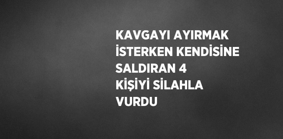 KAVGAYI AYIRMAK İSTERKEN KENDİSİNE SALDIRAN 4 KİŞİYİ SİLAHLA VURDU