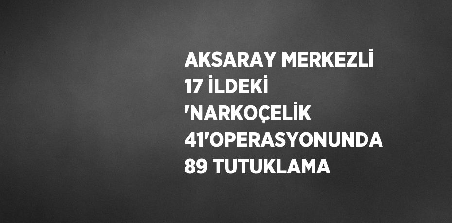 AKSARAY MERKEZLİ 17 İLDEKİ 'NARKOÇELİK 41'OPERASYONUNDA 89 TUTUKLAMA