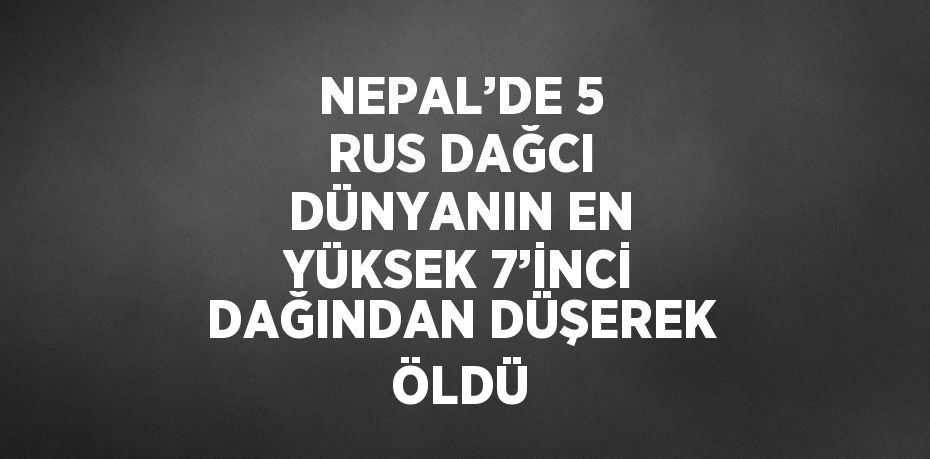 NEPAL’DE 5 RUS DAĞCI DÜNYANIN EN YÜKSEK 7’İNCİ DAĞINDAN DÜŞEREK ÖLDÜ