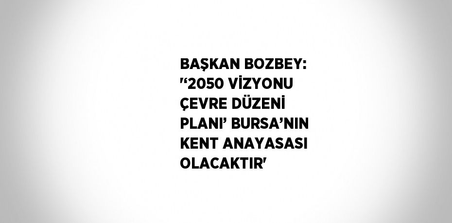 BAŞKAN BOZBEY: '‘2050 VİZYONU ÇEVRE DÜZENİ PLANI’ BURSA’NIN KENT ANAYASASI OLACAKTIR'