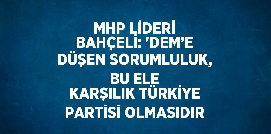 MHP LİDERİ BAHÇELİ: 'DEM’E DÜŞEN SORUMLULUK, BU ELE KARŞILIK TÜRKİYE PARTİSİ OLMASIDIR