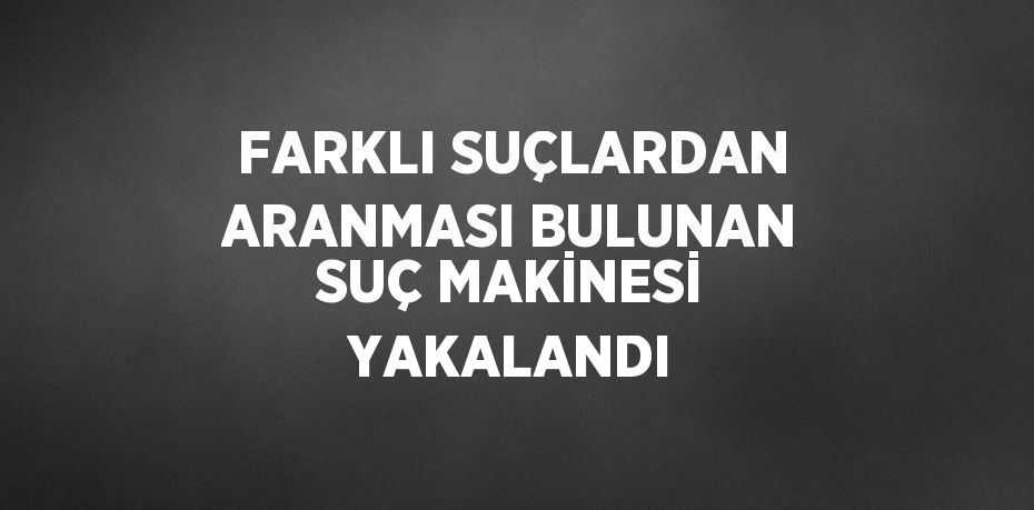 FARKLI SUÇLARDAN ARANMASI BULUNAN SUÇ MAKİNESİ YAKALANDI