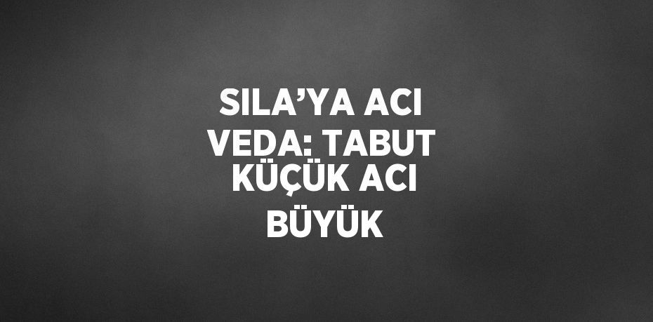 SILA’YA ACI VEDA: TABUT KÜÇÜK ACI BÜYÜK