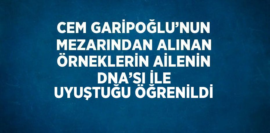 CEM GARİPOĞLU’NUN MEZARINDAN ALINAN ÖRNEKLERİN AİLENİN DNA’SI İLE UYUŞTUĞU ÖĞRENİLDİ