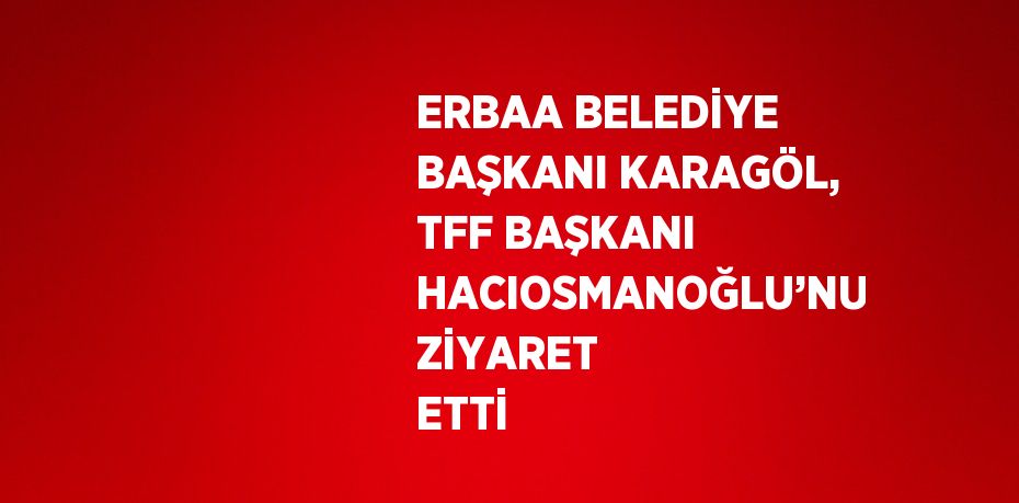 ERBAA BELEDİYE BAŞKANI KARAGÖL, TFF BAŞKANI HACIOSMANOĞLU’NU ZİYARET ETTİ