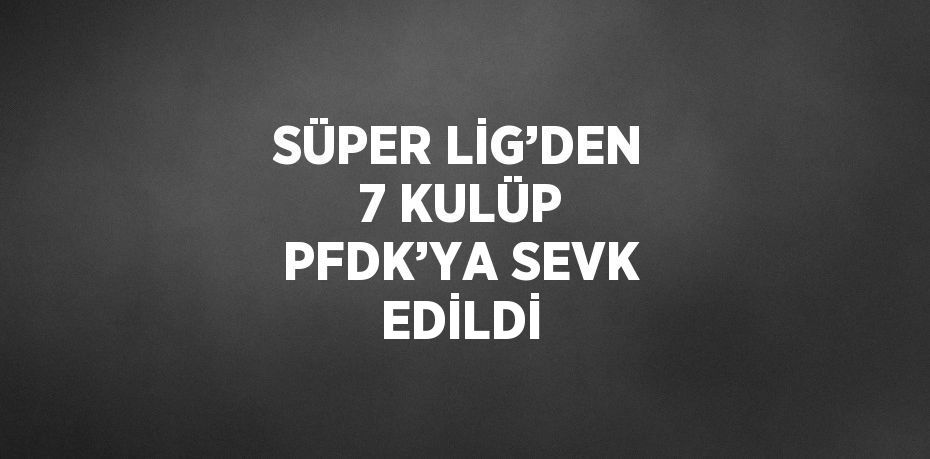 SÜPER LİG’DEN 7 KULÜP PFDK’YA SEVK EDİLDİ