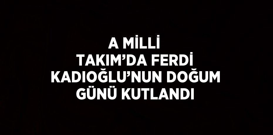 A MİLLİ TAKIM’DA FERDİ KADIOĞLU’NUN DOĞUM GÜNÜ KUTLANDI