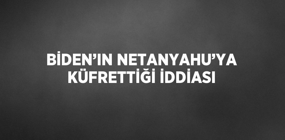 BİDEN’IN NETANYAHU’YA KÜFRETTİĞİ İDDİASI