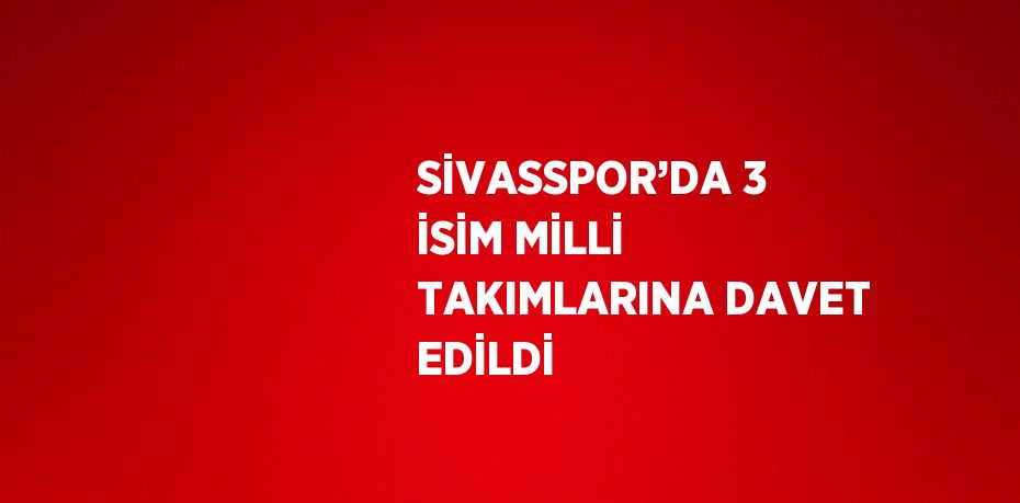 SİVASSPOR’DA 3 İSİM MİLLİ TAKIMLARINA DAVET EDİLDİ