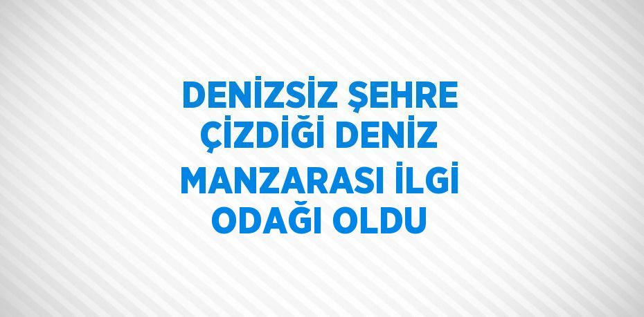 DENİZSİZ ŞEHRE ÇİZDİĞİ DENİZ MANZARASI İLGİ ODAĞI OLDU