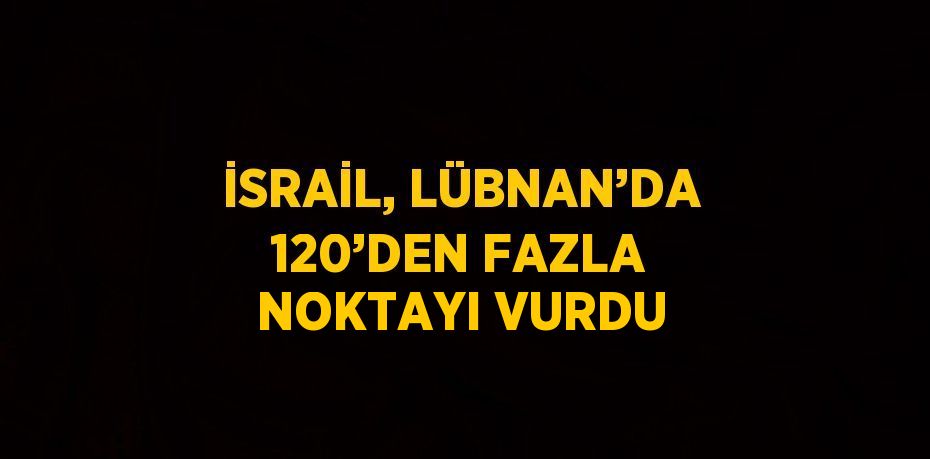 İSRAİL, LÜBNAN’DA 120’DEN FAZLA NOKTAYI VURDU