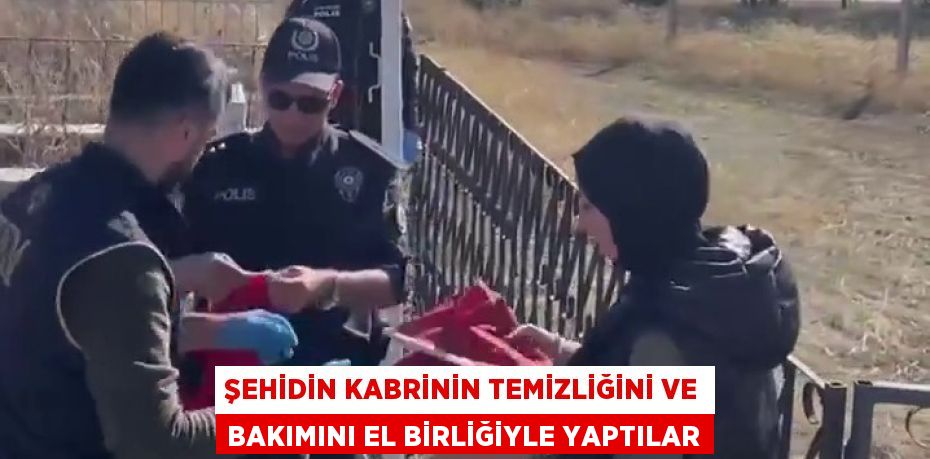 ŞEHİDİN KABRİNİN TEMİZLİĞİNİ VE BAKIMINI EL BİRLİĞİYLE YAPTILAR