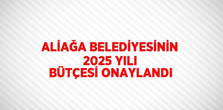 ALİAĞA BELEDİYESİNİN 2025 YILI BÜTÇESİ ONAYLANDI